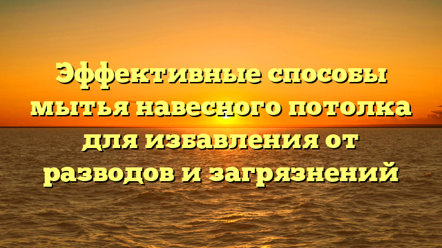 Эффективные способы мытья навесного потолка для избавления от разводов и загрязнений