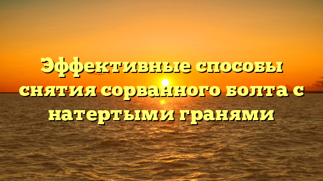 Эффективные способы снятия сорванного болта с натертыми гранями