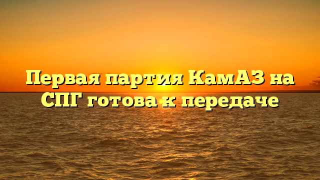 Первая партия КамАЗ на СПГ готова к передаче