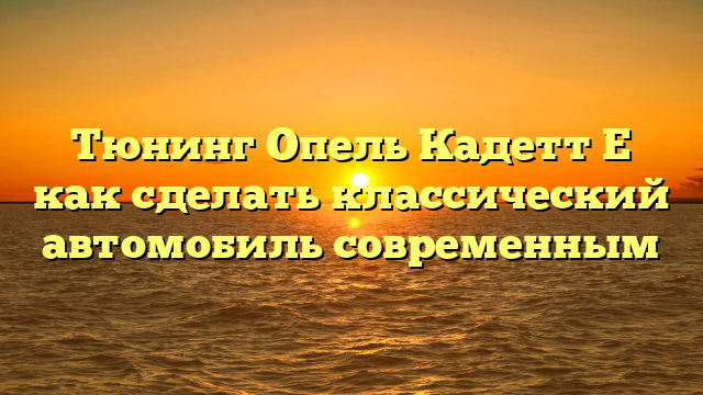 Тюнинг Опель Кадетт Е как сделать классический автомобиль современным