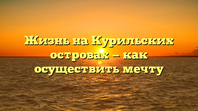 Жизнь на Курильских островах — как осуществить мечту