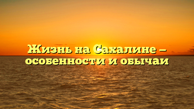Жизнь на Сахалине — особенности и обычаи