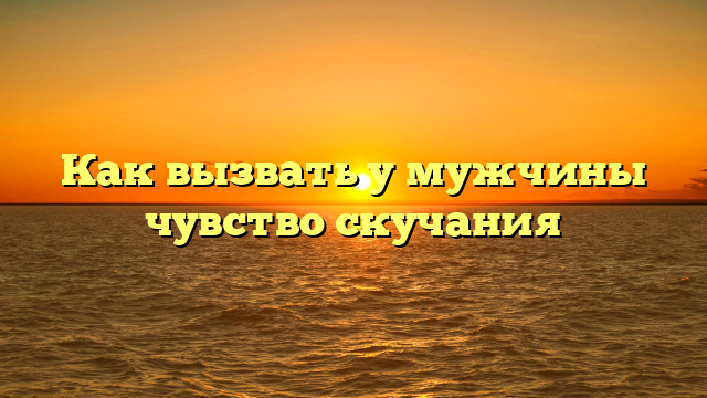Как вызвать у мужчины чувство скучания