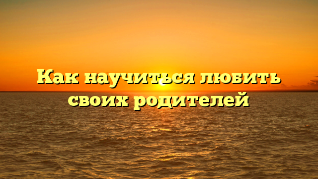 Как научиться любить своих родителей