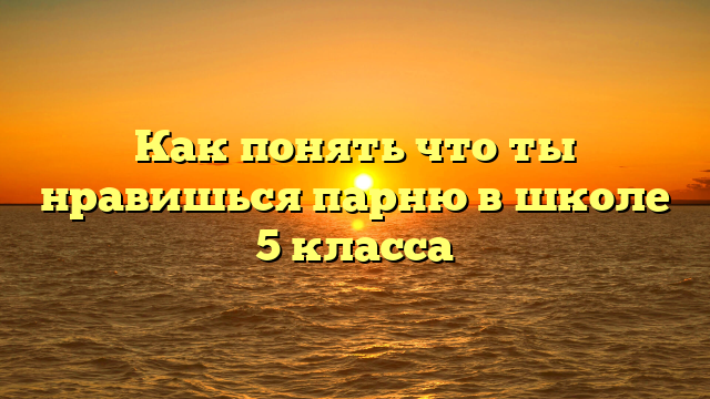 Как понять что ты нравишься парню в школе 5 класса