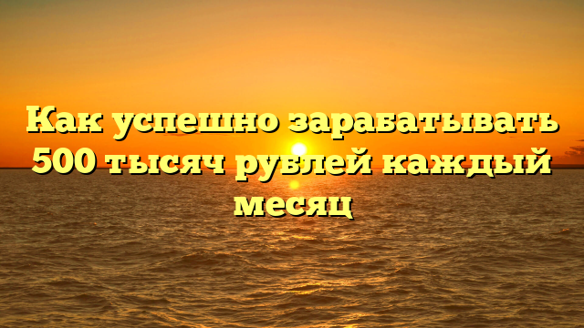 Как успешно зарабатывать 500 тысяч рублей каждый месяц