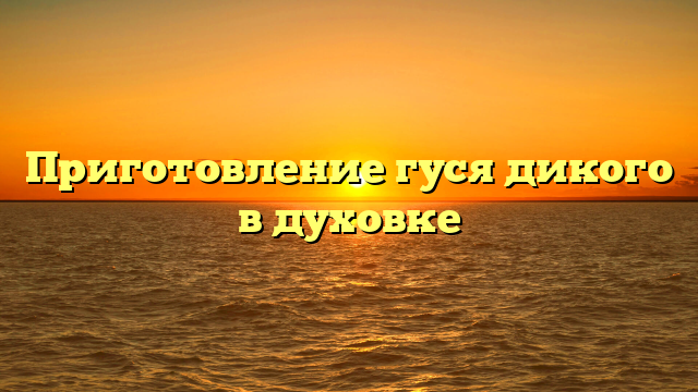 Приготовление гуся дикого в духовке