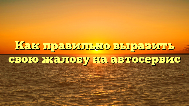Как правильно выразить свою жалобу на автосервис