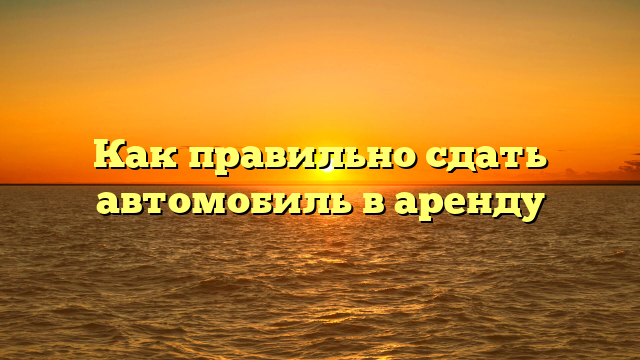 Как правильно сдать автомобиль в аренду