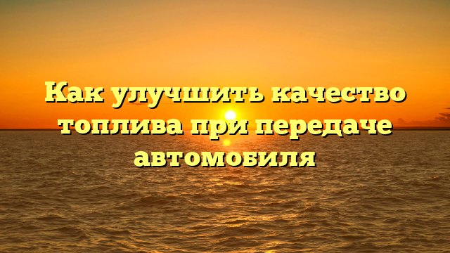 Как улучшить качество топлива при передаче автомобиля