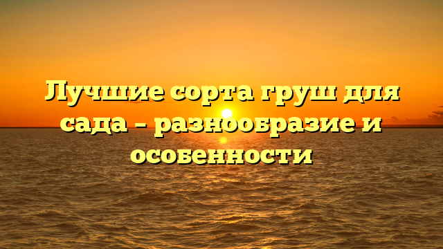 Лучшие сорта груш для сада – разнообразие и особенности