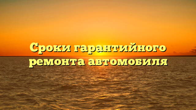 Сроки гарантийного ремонта автомобиля